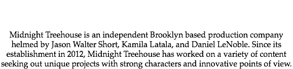  Midnight Treehouse is an independent Brooklyn based production company helmed by Jason Walter Short, Kamila Latala, and Daniel LeNoble. Since its establishment in 2012, Midnight Treehouse has worked on a variety of content seeking out unique projects with strong characters and innovative points of view. 